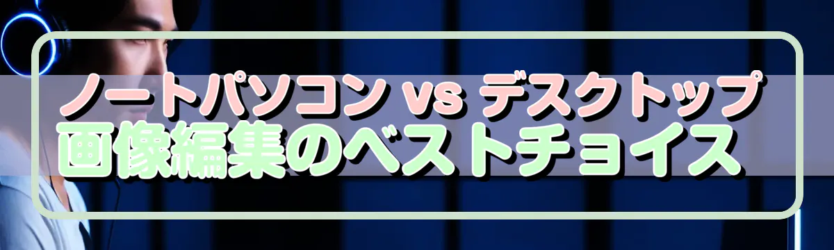 ノートパソコン vs デスクトップ 画像編集のベストチョイス