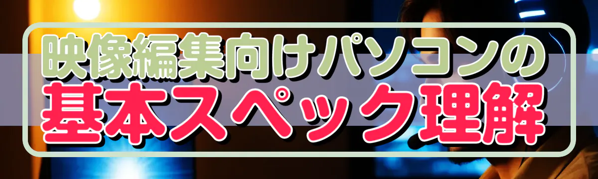 映像編集向けパソコンの基本スペック理解