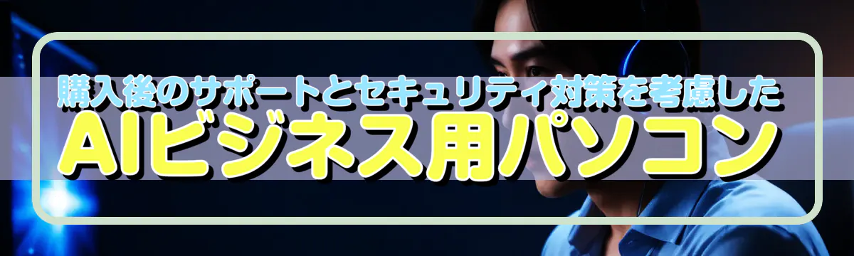 購入後のサポートとセキュリティ対策を考慮したAIビジネス用パソコン