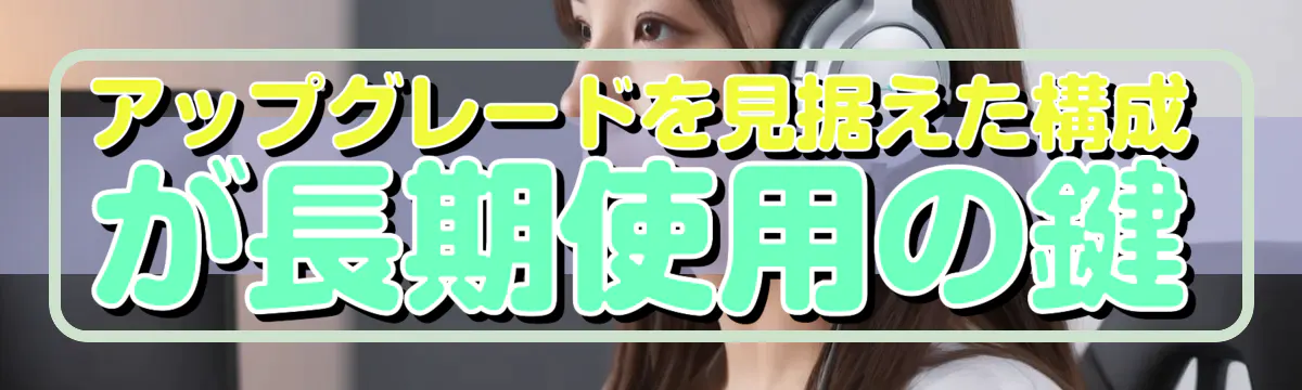 アップグレードを見据えた構成が長期使用の鍵