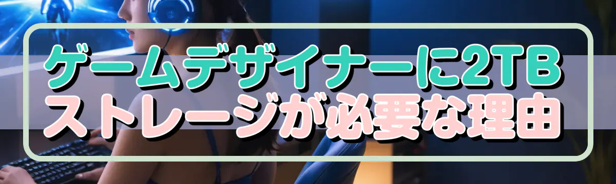 ゲームデザイナーに2TBストレージが必要な理由