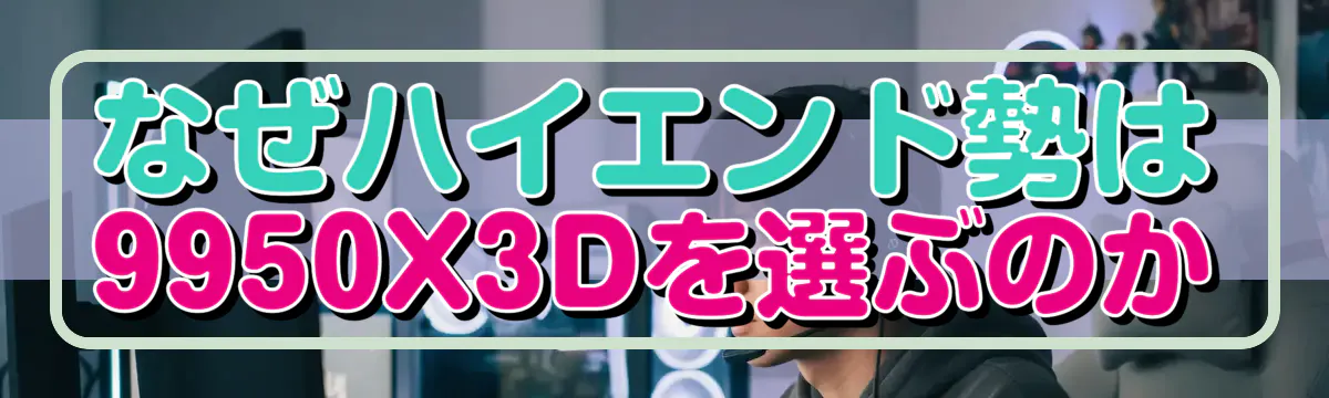 なぜハイエンド勢は9950X3Dを選ぶのか