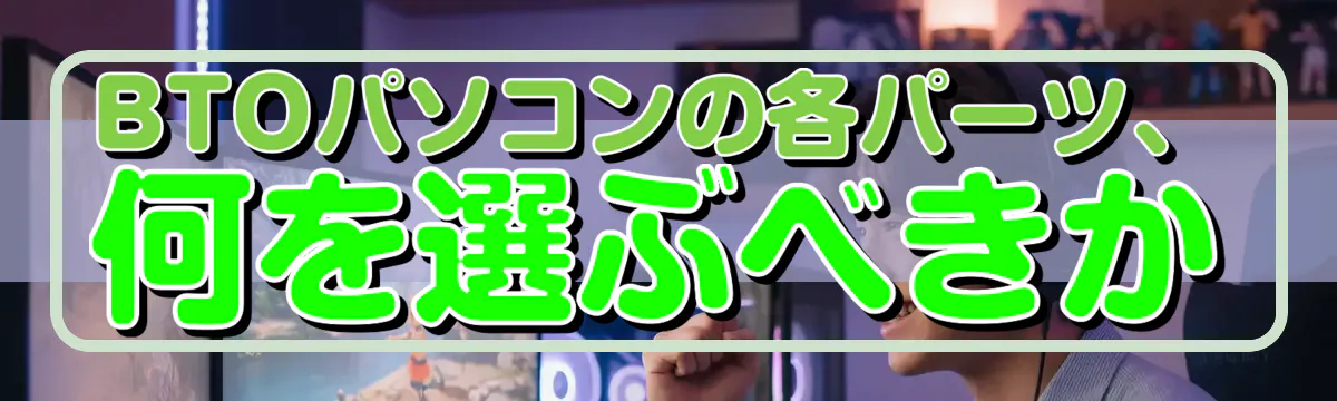 BTOパソコンの各パーツ、何を選ぶべきか